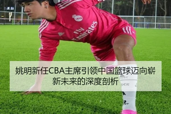 姚明新任CBA主席引领中国篮球迈向崭新未来的深度剖析