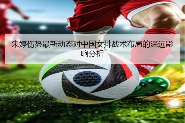 朱婷伤势最新动态对中国女排战术布局的深远影响分析