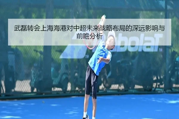 武磊转会上海海港对中超未来战略布局的深远影响与前瞻分析