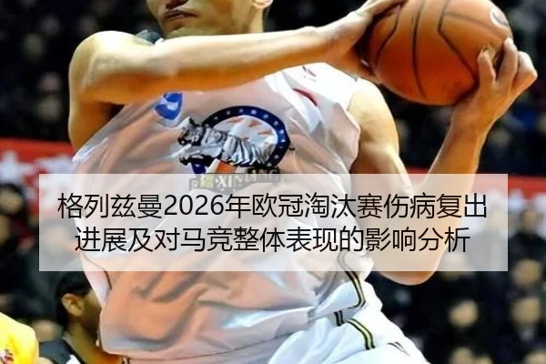 格列兹曼2026年欧冠淘汰赛伤病复出进展及对马竞整体表现的影响分析